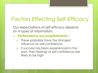 Factors Effecting Self-Efficacy
Our expectations of self-efficacy depend
on 4 types of information:
1. Performance accomplishments –
a) These probably have the strongest
influence on self confidence.
b) If success has been experienced in the
past, then feelings of self confidence are
likely to be high
 