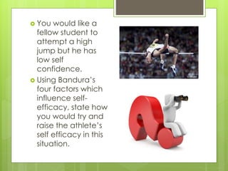  You would like a
fellow student to
attempt a high
jump but he has
low self
confidence.
 Using Bandura’s
four factors which
influence self-
efficacy, state how
you would try and
raise the athlete’s
self efficacy in this
situation.
 