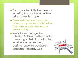  Try to give him initial success by
lowering the bar to start with or
using some flexi rope
 Demonstrate how it can be
done, or if you are much better
than him, use someone of a
similar ability
 Verbally encourage the
athlete. Tell him that he should
‘have a go’. Tell him that to be
worried is a natural, very
positive response because it
prepares the body well
 
