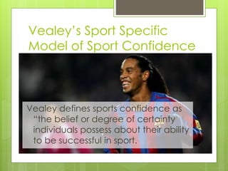 Vealey’s Sport Specific
Model of Sport Confidence
Vealey defines sports confidence as
“the belief or degree of certainty
individuals possess about their ability
to be successful in sport.
 