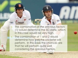 3. The combination of the previous factors
(1) would determine the SC-state, which
in this case would be very high.
4. The combination of 1 and 2 would
determine how well the cricketer will
perform. In this case the chances are
that he will perform quite well
considering the previous factors.
 