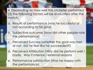 4. Depending on how well the cricketer performed
(3) the following factors will be evaluated after the
match.
a. Results of performance (was he successful or
not according to his goal)
b. Subjective outcome (How did other people rate
the performance)
c. Perceived Success (whether the goal was met
or not, did he feel like he succeeded?)
d. Perceived Attribution (Why did he perform well /
badly. Was it internal / external reasons
e. Performance satisfaction (Was he happy with
the performance)
 