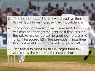 5. If the outcomes of 3 and 4 were positive then
this will lead to an increase in trait confidence
6. If the goals that were set in 1 were met, the
cricketer will change the goal next time around.
The cricketers last outcome goal was to score 40
runs. If he scored 80 in the previous innings then
this goal would be increased to say 50 or 60.
7. If he failed to meet his 40 run target then this
would stay the same for the next innings.
 