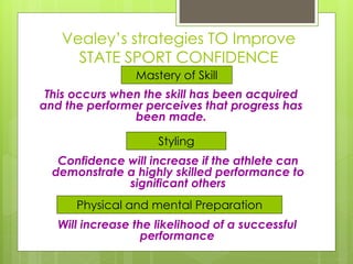 Vealey’s strategies TO Improve
STATE SPORT CONFIDENCE
Mastery of Skill
Styling
Physical and mental Preparation
This occurs when the skill has been acquired
and the performer perceives that progress has
been made.
Confidence will increase if the athlete can
demonstrate a highly skilled performance to
significant others
Will increase the likelihood of a successful
performance
 