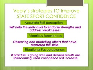 Vealy’s strategies TO Improve
STATE SPORT CONFIDENCE
Situational Favourableness
Vicarious Experiences
Accurate Self-perception
Will help the individual to endorse strengths and
address weaknesses
Observing and modelling others that have
mastered the skills
If practise is going well and desired results are
forthcoming, then confidence will increase
 