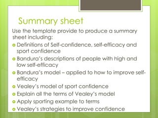 Summary sheet
Use the template provide to produce a summary
sheet including:
 Definitions of Self-confidence, self-efficacy and
sport confidence
 Bandura’s descriptions of people with high and
low self-efficacy
 Bandura’s model – applied to how to improve self-
efficacy
 Vealey’s model of sport confidence
 Explain all the terms of Vealey’s model
 Apply sporting example to terms
 Vealey’s strategies to improve confidence
 