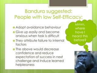 Bandura suggested:
People with low Self-Efficacy;
 Adopt avoidance behaviour
 Give up easily and become
anxious when task is difficult
 They attribute failure to internal
factors
 The above would decrease
confidence and reduce
expectation of success in next
challenge and induce learned
helplessness
Mmm,
where
have I
heard this
before?
 