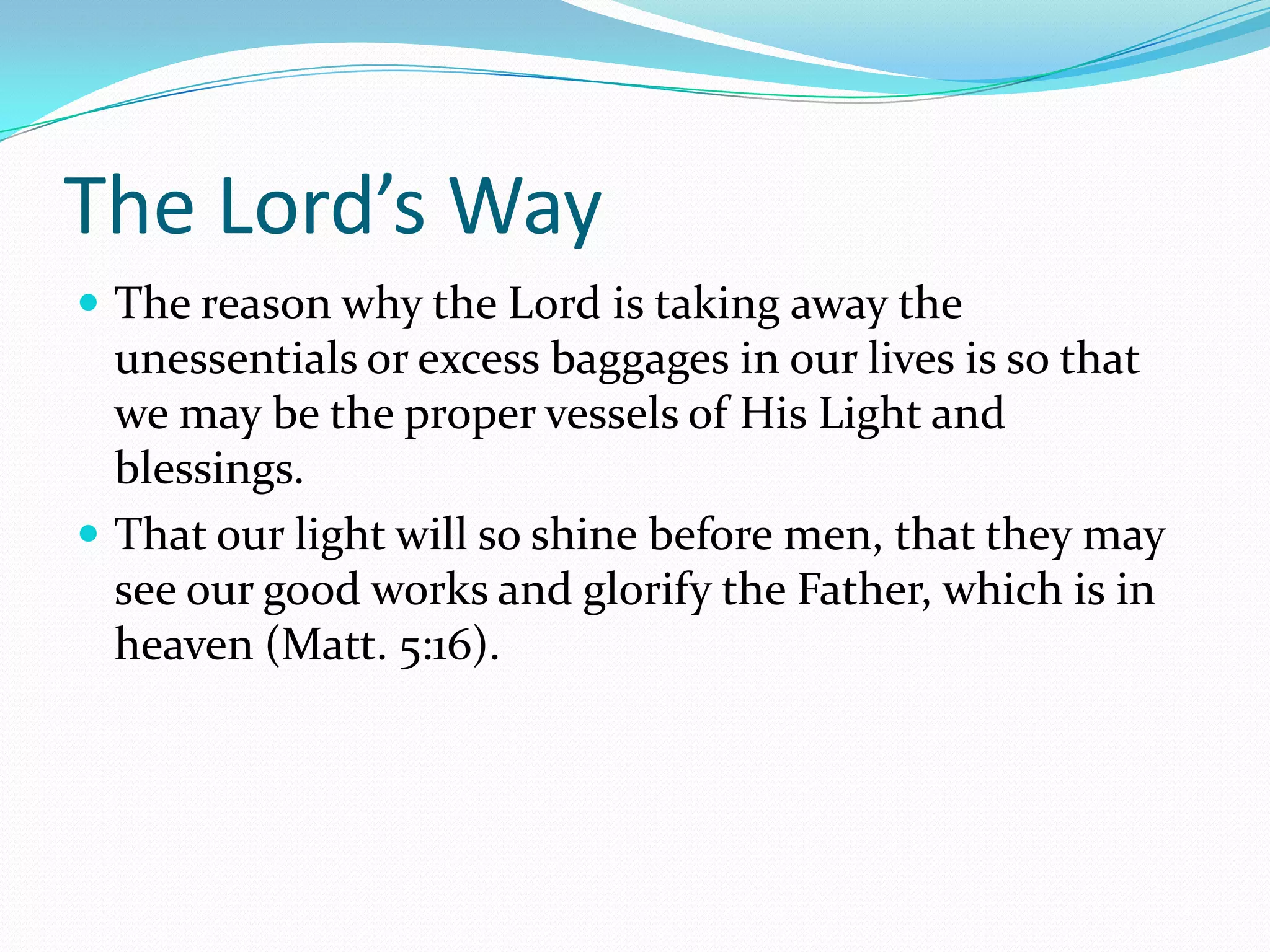 The Lord’s WayThe reason why the Lord is taking away the unessentials or excess baggages in our lives is so that we may be the proper vessels of His Light and blessings.That our light will so shine before men, that they may see our good works and glorify the Father, which is in heaven (Matt. 5:16).
