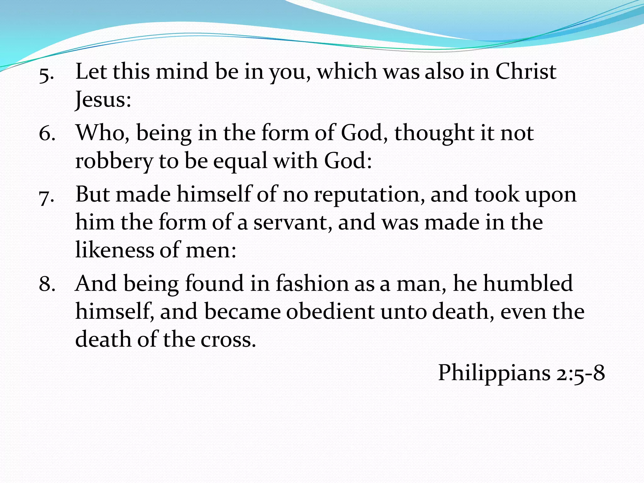 Let this mind be in you, which was also in Christ Jesus:Who, being in the form of God, thought it not robbery to be equal with God:But made himself of no reputation, and took upon him the form of a servant, and was made in the likeness of men:And being found in fashion as a man, he humbled himself, and became obedient unto death, even the death of the cross.Philippians 2:5-8
