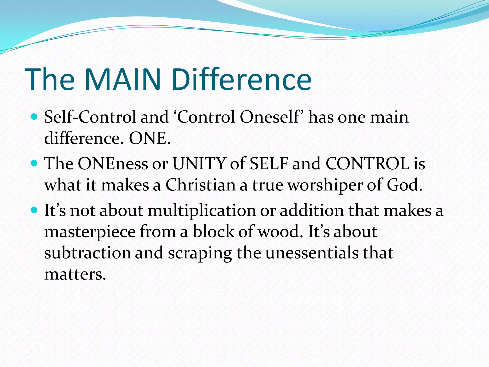 The MAIN DifferenceSelf-Control and ‘Control Oneself’ has one main difference. ONE.The ONEness or UNITY of SELF and CONTROL is what it makes a Christian a true worshiper of God.It’s not about multiplication or addition that makes a masterpiece from a block of wood. It’s about subtraction and scraping the unessentials that matters.