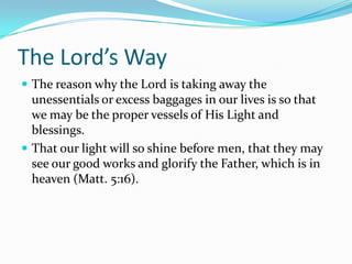 The Lord’s WayThe reason why the Lord is taking away the unessentials or excess baggages in our lives is so that we may be the proper vessels of His Light and blessings.That our light will so shine before men, that they may see our good works and glorify the Father, which is in heaven (Matt. 5:16).