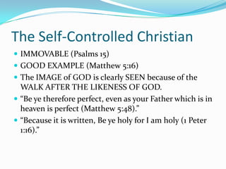 The Self-Controlled ChristianIMMOVABLE (Psalms 15)GOOD EXAMPLE (Matthew 5:16)The IMAGE of GOD is clearly SEEN because of the WALK AFTER THE LIKENESS OF GOD.“Be ye therefore perfect, even as your Father which is in heaven is perfect (Matthew 5:48).”“Because it is written, Be ye holy for I am holy (1 Peter 1:16).”