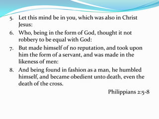 Let this mind be in you, which was also in Christ Jesus:Who, being in the form of God, thought it not robbery to be equal with God:But made himself of no reputation, and took upon him the form of a servant, and was made in the likeness of men:And being found in fashion as a man, he humbled himself, and became obedient unto death, even the death of the cross.Philippians 2:5-8