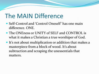 The MAIN DifferenceSelf-Control and ‘Control Oneself’ has one main difference. ONE.The ONEness or UNITY of SELF and CONTROL is what it makes a Christian a true worshiper of God.It’s not about multiplication or addition that makes a masterpiece from a block of wood. It’s about subtraction and scraping the unessentials that matters.