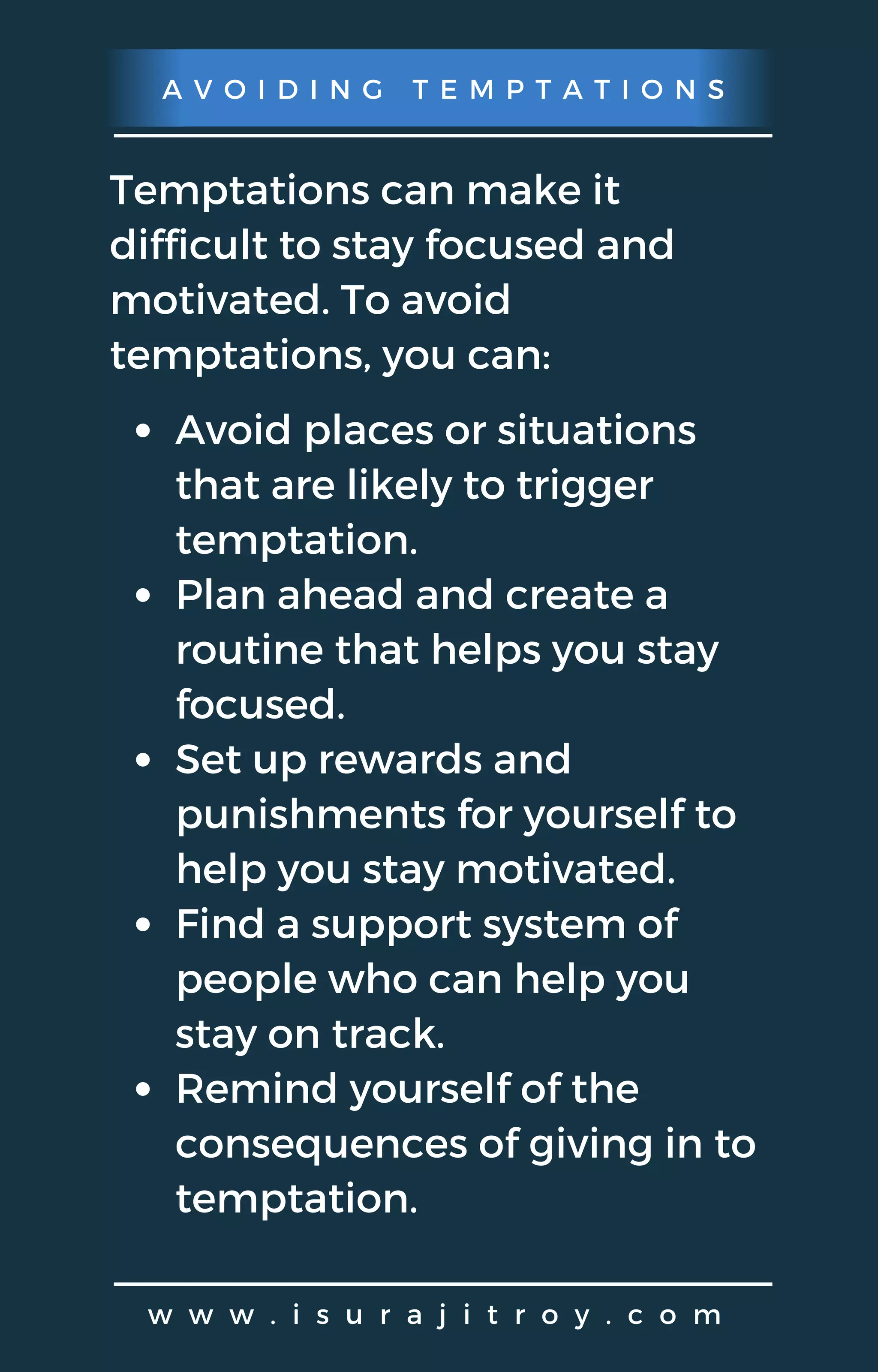 A V O I D I N G T E M P T A T I O N S
w w w . i s u r a j i t r o y . c o m
Temptations can make it
difficult to stay focused and
motivated. To avoid
temptations, you can:
Avoid places or situations
that are likely to trigger
temptation.
Plan ahead and create a
routine that helps you stay
focused.
Set up rewards and
punishments for yourself to
help you stay motivated.
Find a support system of
people who can help you
stay on track.
Remind yourself of the
consequences of giving in to
temptation.
 
