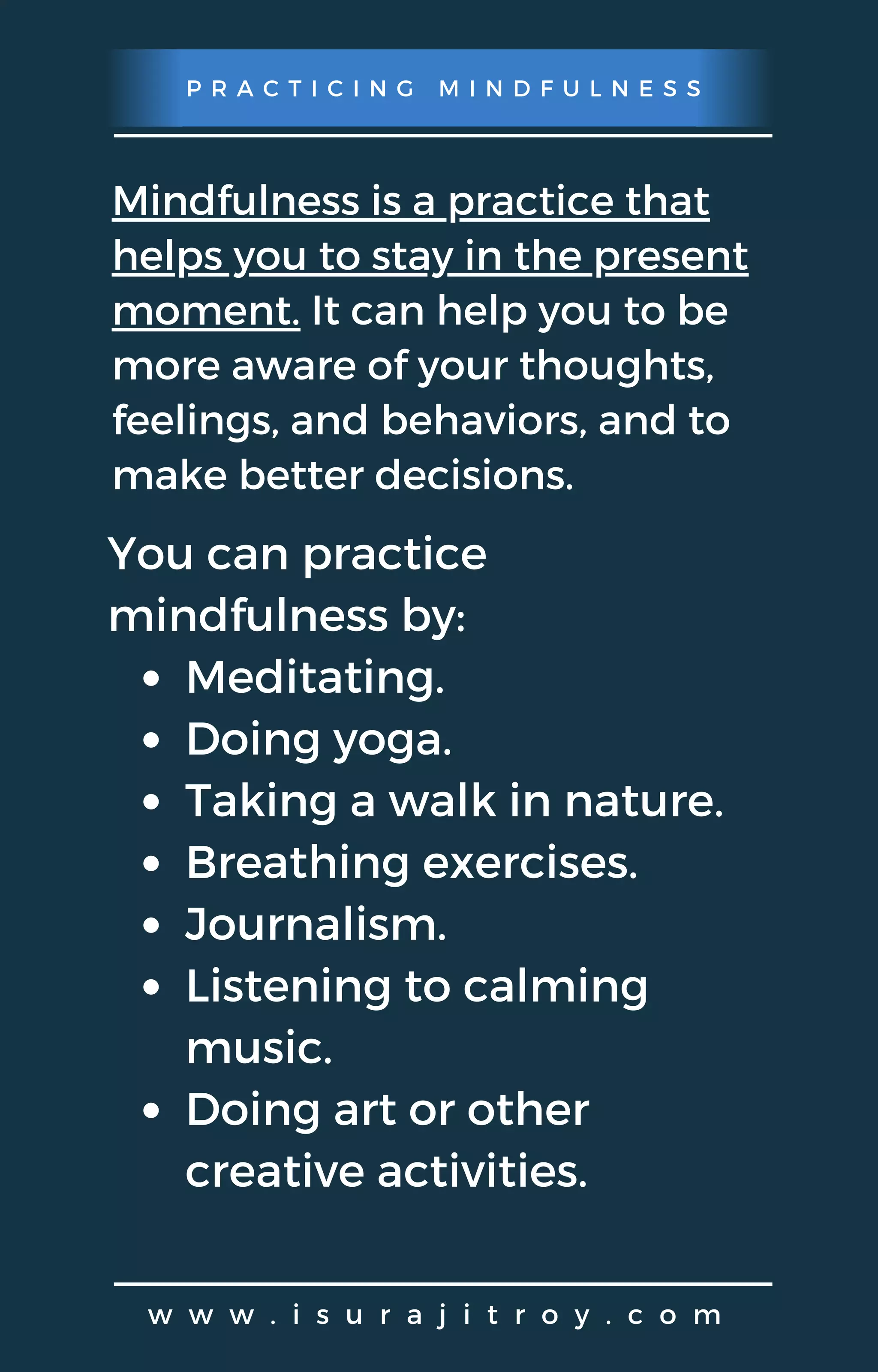 P R A C T I C I N G M I N D F U L N E S S
w w w . i s u r a j i t r o y . c o m
Mindfulness is a practice that
helps you to stay in the present
moment. It can help you to be
more aware of your thoughts,
feelings, and behaviors, and to
make better decisions.
Meditating.
Doing yoga.
Taking a walk in nature.
Breathing exercises.
Journalism.
Listening to calming
music.
Doing art or other
creative activities.
You can practice
mindfulness by:
 