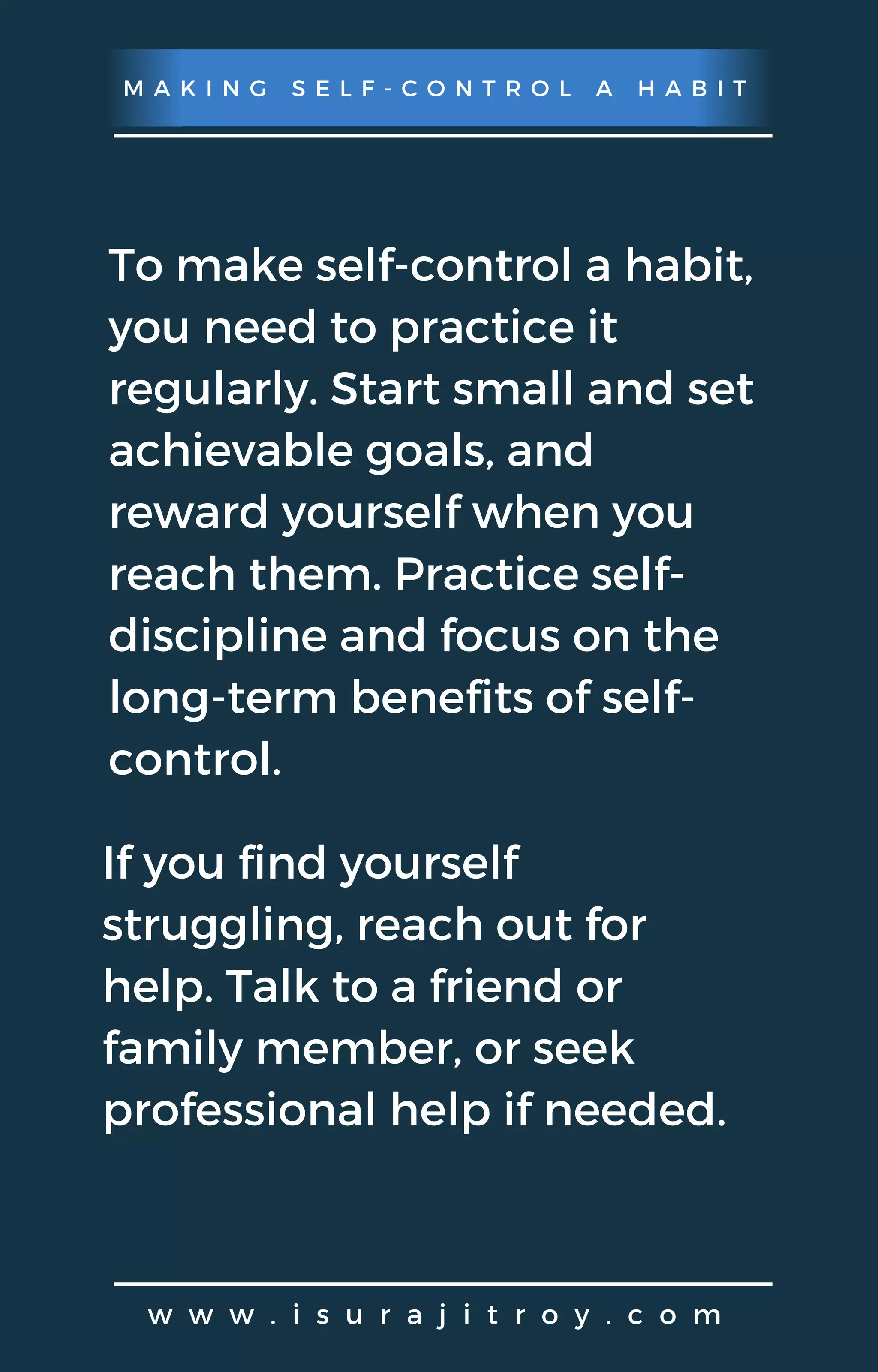 M A K I N G S E L F - C O N T R O L A H A B I T
w w w . i s u r a j i t r o y . c o m
To make self-control a habit,
you need to practice it
regularly. Start small and set
achievable goals, and
reward yourself when you
reach them. Practice self-
discipline and focus on the
long-term benefits of self-
control.
If you find yourself
struggling, reach out for
help. Talk to a friend or
family member, or seek
professional help if needed.
 