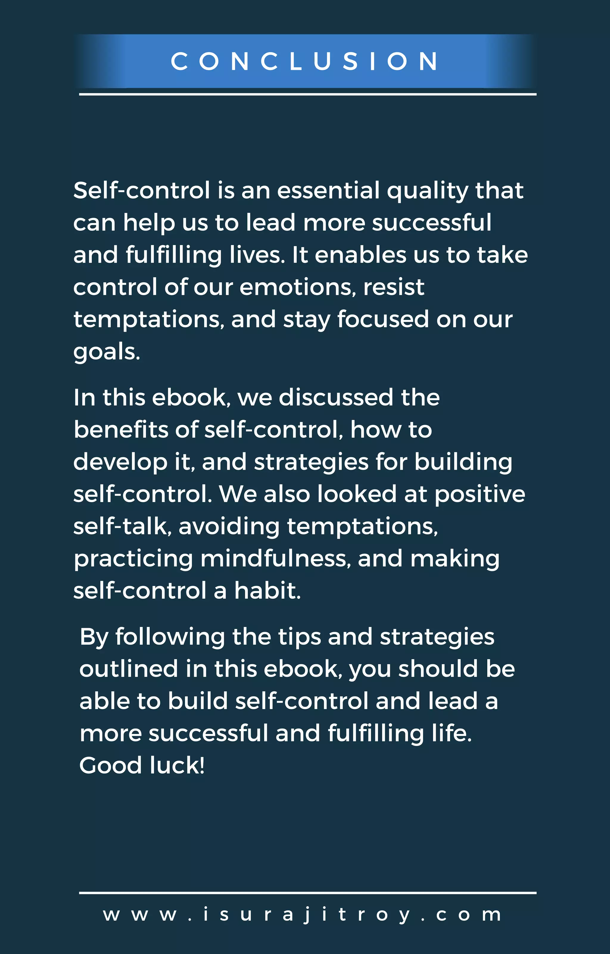 C O N C L U S I O N
w w w . i s u r a j i t r o y . c o m
Self-control is an essential quality that
can help us to lead more successful
and fulfilling lives. It enables us to take
control of our emotions, resist
temptations, and stay focused on our
goals.
In this ebook, we discussed the
benefits of self-control, how to
develop it, and strategies for building
self-control. We also looked at positive
self-talk, avoiding temptations,
practicing mindfulness, and making
self-control a habit.
By following the tips and strategies
outlined in this ebook, you should be
able to build self-control and lead a
more successful and fulfilling life.
Good luck!
 