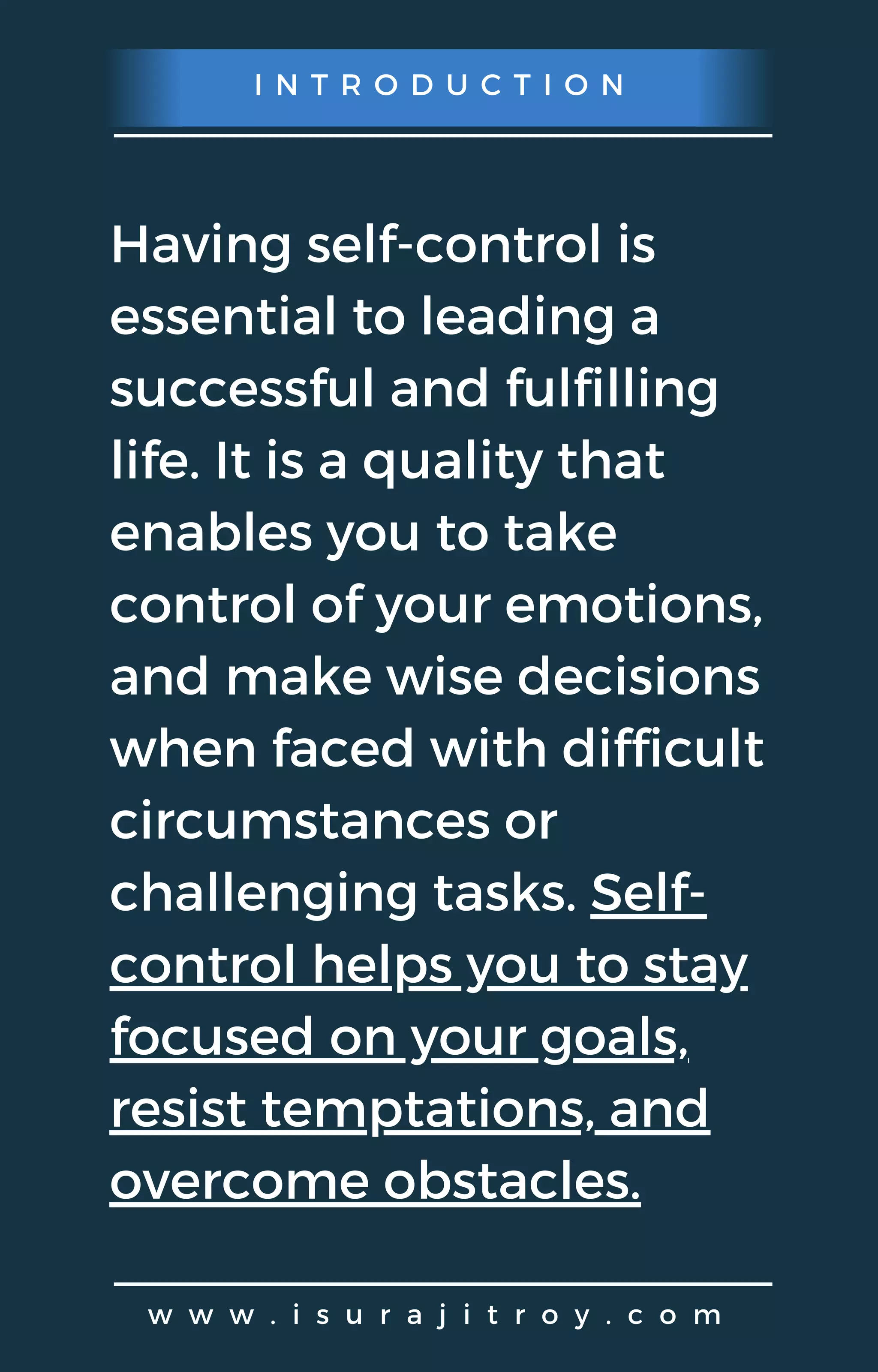 I N T R O D U C T I O N
w w w . i s u r a j i t r o y . c o m
Having self-control is
essential to leading a
successful and fulfilling
life. It is a quality that
enables you to take
control of your emotions,
and make wise decisions
when faced with difficult
circumstances or
challenging tasks. Self-
control helps you to stay
focused on your goals,
resist temptations, and
overcome obstacles.
 
