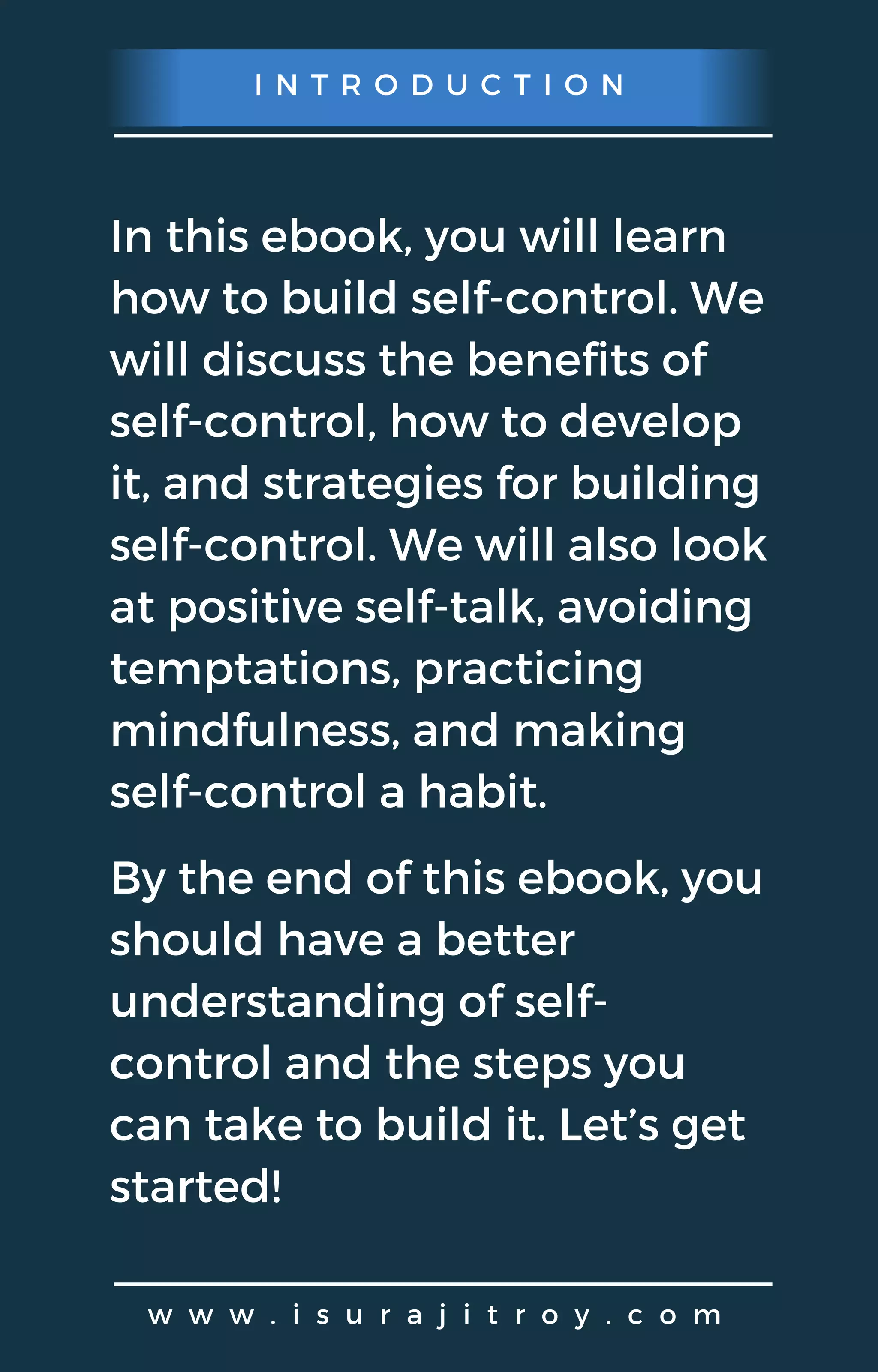 I N T R O D U C T I O N
w w w . i s u r a j i t r o y . c o m
In this ebook, you will learn
how to build self-control. We
will discuss the benefits of
self-control, how to develop
it, and strategies for building
self-control. We will also look
at positive self-talk, avoiding
temptations, practicing
mindfulness, and making
self-control a habit.
By the end of this ebook, you
should have a better
understanding of self-
control and the steps you
can take to build it. Let’s get
started!
 