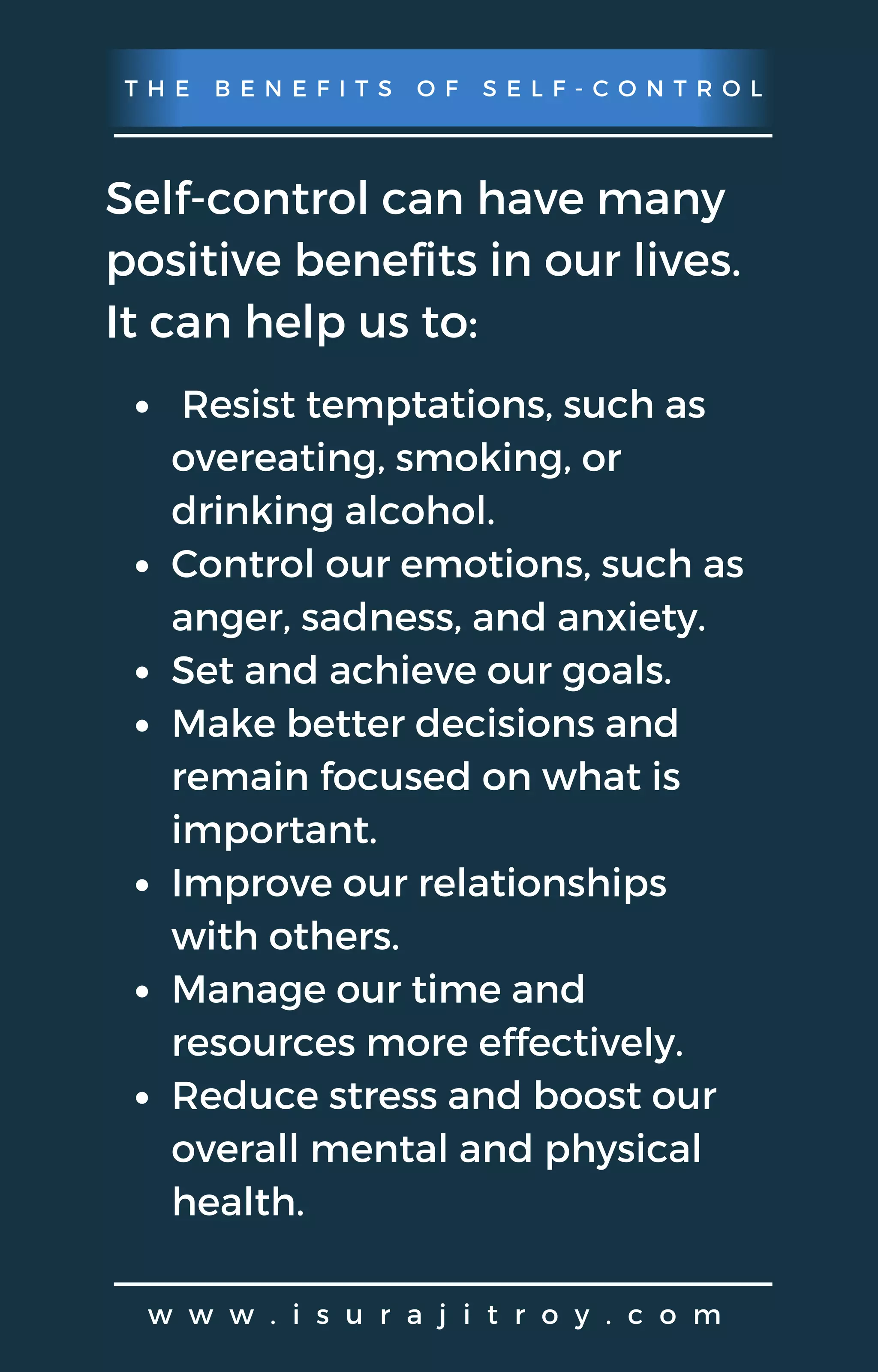 T H E B E N E F I T S O F S E L F - C O N T R O L
w w w . i s u r a j i t r o y . c o m
Self-control can have many
positive benefits in our lives.
It can help us to:
Resist temptations, such as
overeating, smoking, or
drinking alcohol.
Control our emotions, such as
anger, sadness, and anxiety.
Set and achieve our goals.
Make better decisions and
remain focused on what is
important.
Improve our relationships
with others.
Manage our time and
resources more effectively.
Reduce stress and boost our
overall mental and physical
health.
 