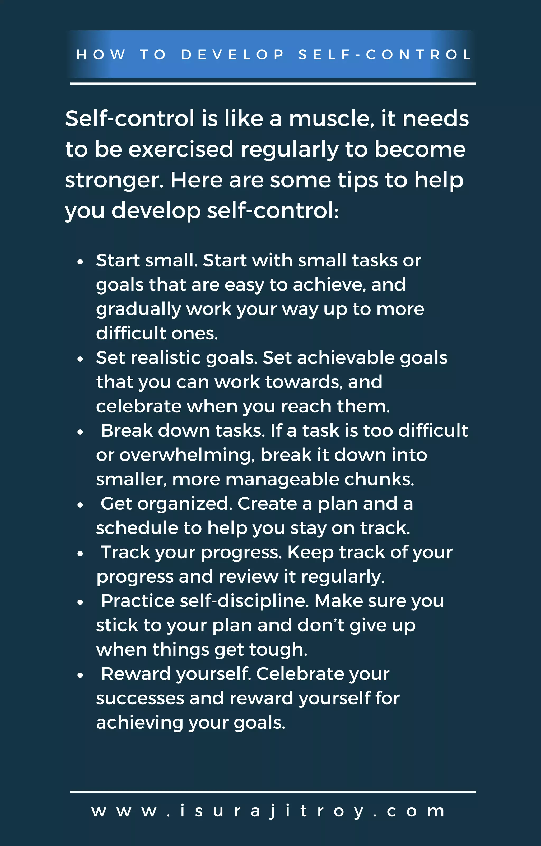 H O W T O D E V E L O P S E L F - C O N T R O L
w w w . i s u r a j i t r o y . c o m
Self-control is like a muscle, it needs
to be exercised regularly to become
stronger. Here are some tips to help
you develop self-control:
Start small. Start with small tasks or
goals that are easy to achieve, and
gradually work your way up to more
difficult ones.
Set realistic goals. Set achievable goals
that you can work towards, and
celebrate when you reach them.
Break down tasks. If a task is too difficult
or overwhelming, break it down into
smaller, more manageable chunks.
Get organized. Create a plan and a
schedule to help you stay on track.
Track your progress. Keep track of your
progress and review it regularly.
Practice self-discipline. Make sure you
stick to your plan and don’t give up
when things get tough.
Reward yourself. Celebrate your
successes and reward yourself for
achieving your goals.
 