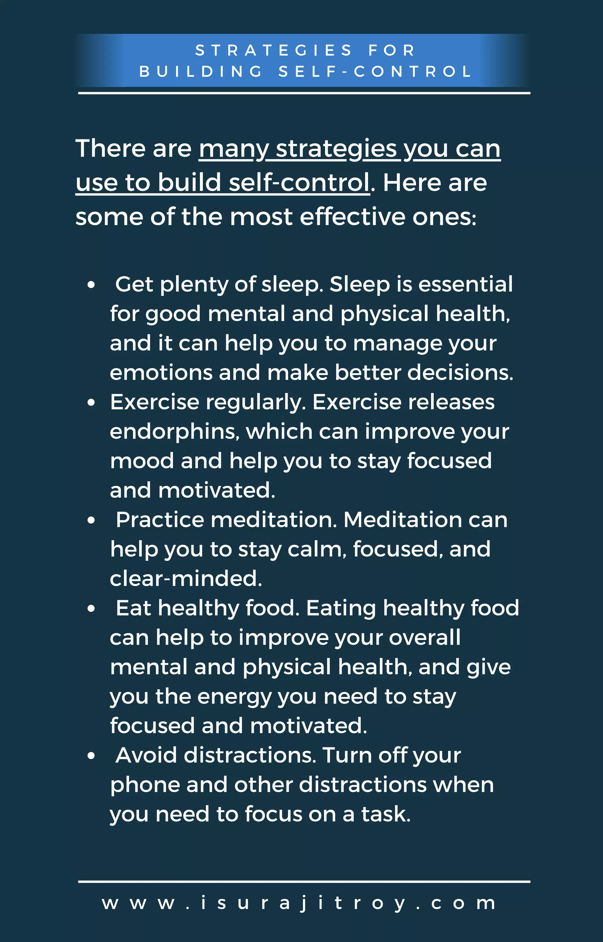 S T R A T E G I E S F O R
B U I L D I N G S E L F - C O N T R O L
w w w . i s u r a j i t r o y . c o m
There are many strategies you can
use to build self-control. Here are
some of the most effective ones:
Get plenty of sleep. Sleep is essential
for good mental and physical health,
and it can help you to manage your
emotions and make better decisions.
Exercise regularly. Exercise releases
endorphins, which can improve your
mood and help you to stay focused
and motivated.
Practice meditation. Meditation can
help you to stay calm, focused, and
clear-minded.
Eat healthy food. Eating healthy food
can help to improve your overall
mental and physical health, and give
you the energy you need to stay
focused and motivated.
Avoid distractions. Turn off your
phone and other distractions when
you need to focus on a task.
 