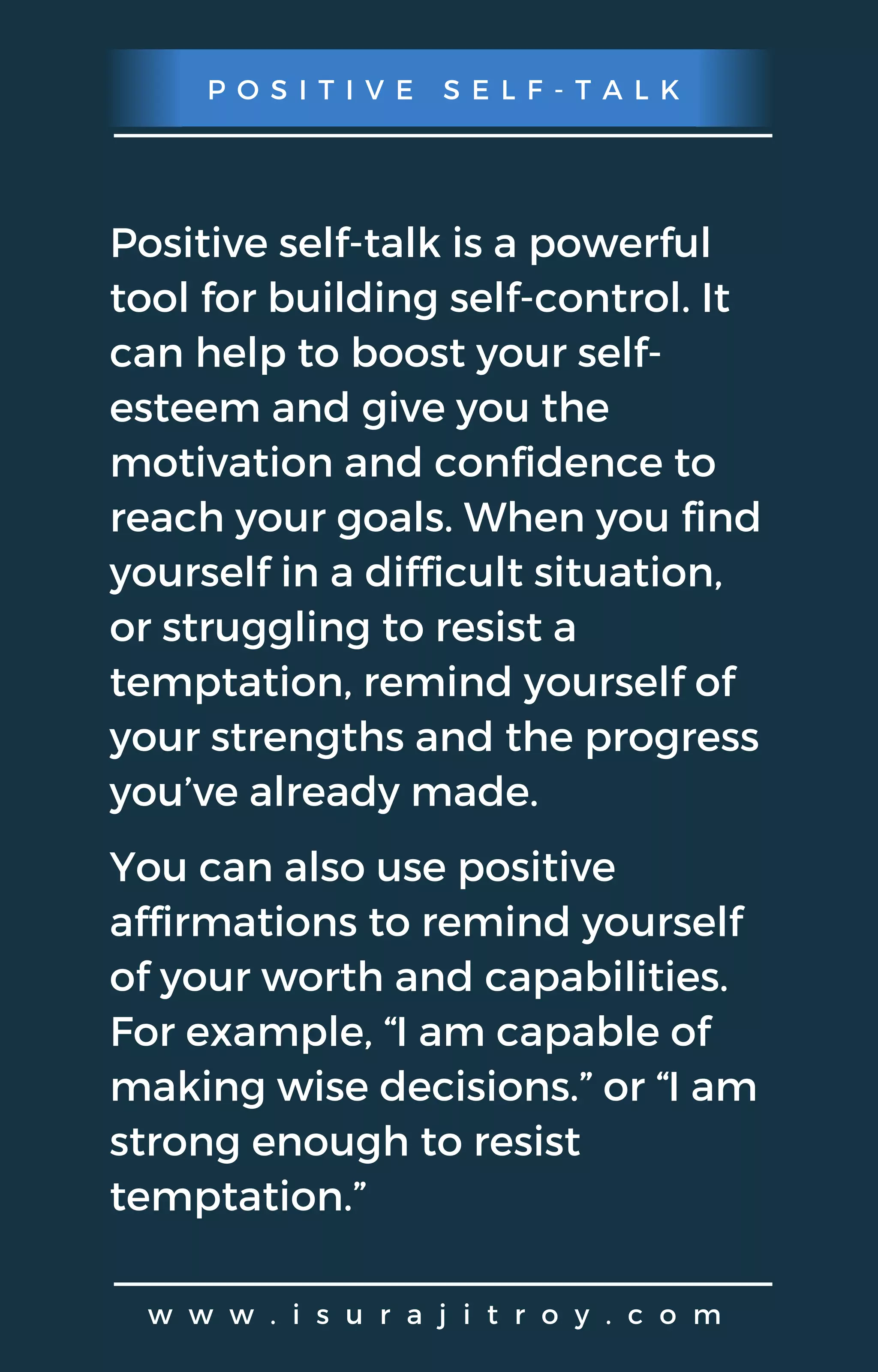 P O S I T I V E S E L F - T A L K
w w w . i s u r a j i t r o y . c o m
Positive self-talk is a powerful
tool for building self-control. It
can help to boost your self-
esteem and give you the
motivation and confidence to
reach your goals. When you find
yourself in a difficult situation,
or struggling to resist a
temptation, remind yourself of
your strengths and the progress
you’ve already made.
You can also use positive
affirmations to remind yourself
of your worth and capabilities.
For example, “I am capable of
making wise decisions.” or “I am
strong enough to resist
temptation.”
 
