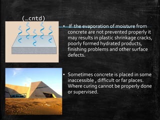 (…cntd)
▪ If the evaporation of moisture from
concrete are not prevented properly it
may results in plastic shrinkage cracks,
poorly formed hydrated products,
finishing problems and other surface
defects.
▪ Sometimes concrete is placed in some
inaccessible , difficult or far places.
Where curing cannot be properly done
or supervised.
 