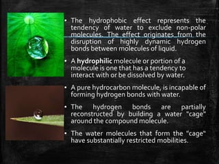 ▪ The hydrophobic effect represents the
tendency of water to exclude non-polar
molecules. The effect originates from the
disruption of highly dynamic hydrogen
bonds between molecules of liquid.
▪ A hydrophilic molecule or portion of a
molecule is one that has a tendency to
interact with or be dissolved by water.
▪ A pure hydrocarbon molecule, is incapable of
forming hydrogen bonds with water.
▪ The hydrogen bonds are partially
reconstructed by building a water "cage"
around the compound molecule.
▪ The water molecules that form the "cage“
have substantially restricted mobilities.
 