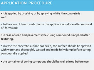 APPLICATION PROCEDURE
• It is applied by brushing or by spraying while the concrete is
wet.
• In the case of beam and column the application is done after removal
of formwork
• In case of road and pavements the curing compound is applied after
texturing.
• in case the concrete surface has dried, the surface should be sprayed
with water and thoroughly wetted and made fully damp before curing
compound is applied.
• the container of curing compound should be well stirred before use.
 