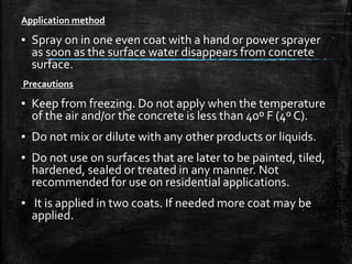 Application method
▪ Spray on in one even coat with a hand or power sprayer
as soon as the surface water disappears from concrete
surface.
Precautions
▪ Keep from freezing. Do not apply when the temperature
of the air and/or the concrete is less than 40º F (4º C).
▪ Do not mix or dilute with any other products or liquids.
▪ Do not use on surfaces that are later to be painted, tiled,
hardened, sealed or treated in any manner. Not
recommended for use on residential applications.
▪ It is applied in two coats. If needed more coat may be
applied.
 