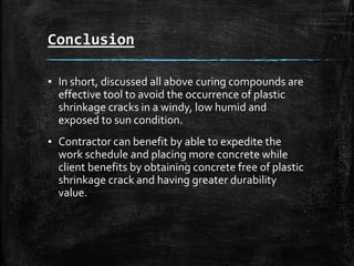 Conclusion
▪ In short, discussed all above curing compounds are
effective tool to avoid the occurrence of plastic
shrinkage cracks in a windy, low humid and
exposed to sun condition.
▪ Contractor can benefit by able to expedite the
work schedule and placing more concrete while
client benefits by obtaining concrete free of plastic
shrinkage crack and having greater durability
value.
 