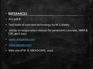 ▪ REFERANCES:
▪ ACI 308 R
▪ Text book of concrete technology by M.S.shetty
▪ article on evaporation reducer for pavement concrete, NBM &
CW, april 2007
▪ www.wikipedia.com
▪ www.google.com
▪ Web site ofW. R. MEADOWS, 2002
 