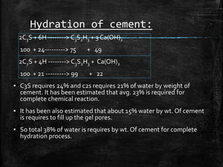 Hydration of cement:
2C3S + 6H --------> C3S2H3 + 3 Ca(OH)2
100 + 24---------> 75 + 49
2C2S + 4H --------> C3S2H3 + Ca(OH)2
100 + 21 ---------> 99 + 22
▪ C3S requires 24% and c2s requires 21% of water by weight of
cement. It has been estimated that avg. 23% is required for
complete chemical reaction.
▪ It has been also estimated that about 15% water by wt. Of cement
is requires to fill up the gel pores.
▪ So total 38% of water is requires by wt. Of cement for complete
hydration process.
 