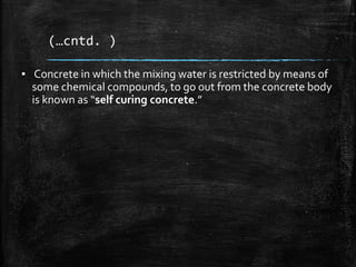 (…cntd. )
▪ Concrete in which the mixing water is restricted by means of
some chemical compounds, to go out from the concrete body
is known as “self curing concrete.”
 