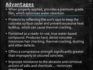 Advantages
▪ When properly applied, provides a premium-grade
film, which optimizes water retention.
▪ Protects by reflecting the sun's rays to keep the
concrete surface cooler and prevent excessive heat
buildup, which can cause thermal cracking.
▪ Furnished as a ready-to-use, true water-based
compound. Produces hard, dense concrete ...
minimizes hair checking, thermal cracking, dusting
and other defects.
▪ Offers a compressive strength significantly greater
than improperly or uncured concrete.
▪ Improves resistance to the abrasion and corrosive
actions of salts and chemicals ... minimizes
 