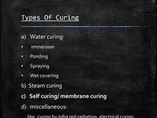 Types Of Curing
a) Water curing:
▪ immersion
▪ Ponding
▪ Spraying
▪ Wet covering
b) Steam curing
c) Self curing/ membrane curing
d) miscellaneous:
 