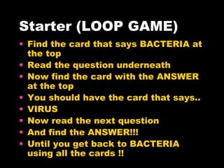 Starter (LOOP GAME) Find the card that says BACTERIA at the top Read the question underneath Now find the card with the ANSWER at the top You should have the card that says.. VIRUS Now read the next question And find the ANSWER!!! Until you get back to BACTERIA using all the cards !! 