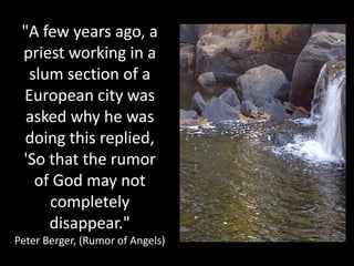 "A few years ago, a
 priest working in a
  slum section of a
 European city was
  asked why he was
 doing this replied,
 'So that the rumor
   of God may not
     completely
     disappear."
Peter Berger, (Rumor of Angels)
 
