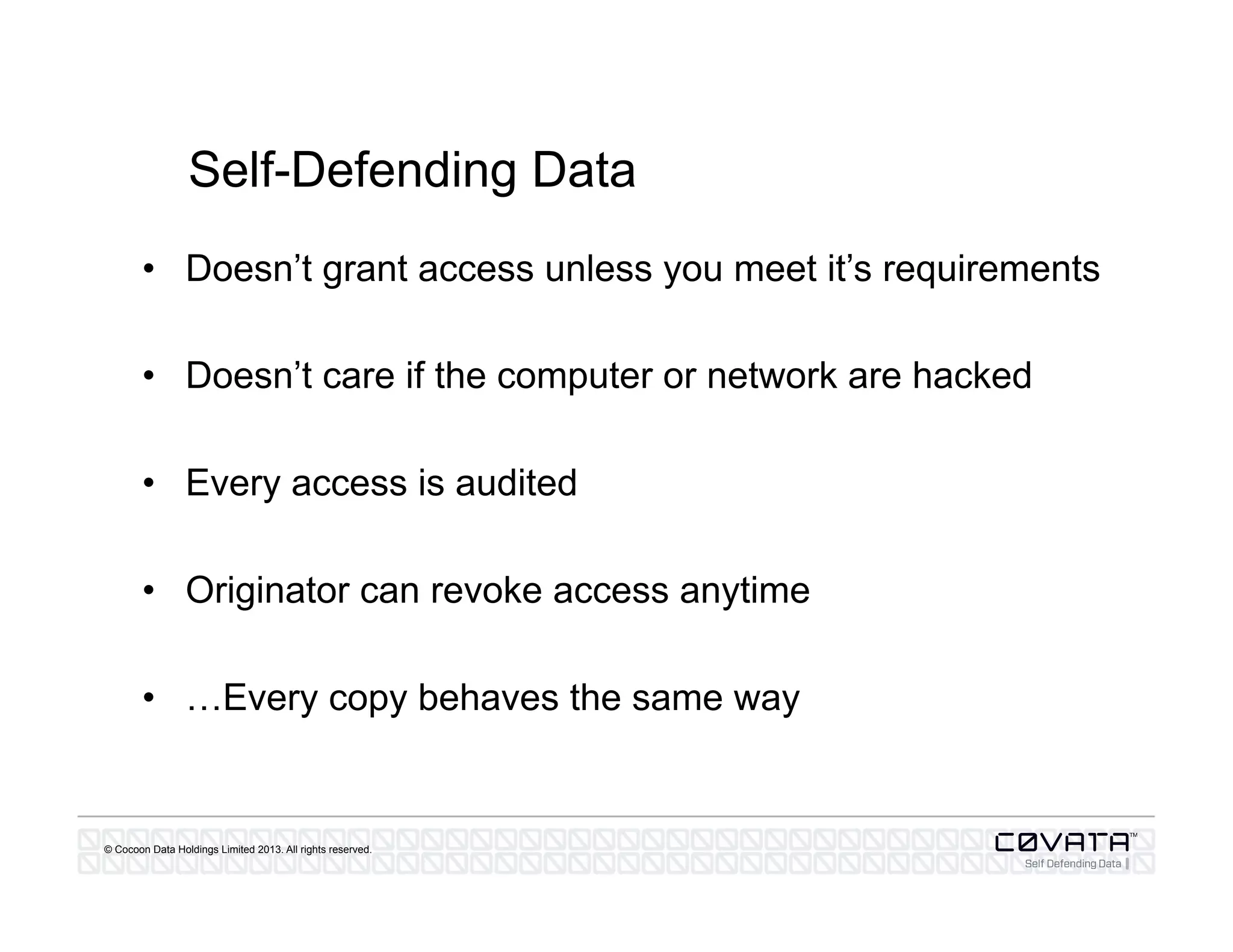 © Cocoon Data Holdings Limited 2013. All rights reserved.
Self-Defending Data
•  Doesn’t grant access unless you meet it’s requirements
•  Doesn’t care if the computer or network are hacked
•  Every access is audited
•  Originator can revoke access anytime
•  …Every copy behaves the same way
 