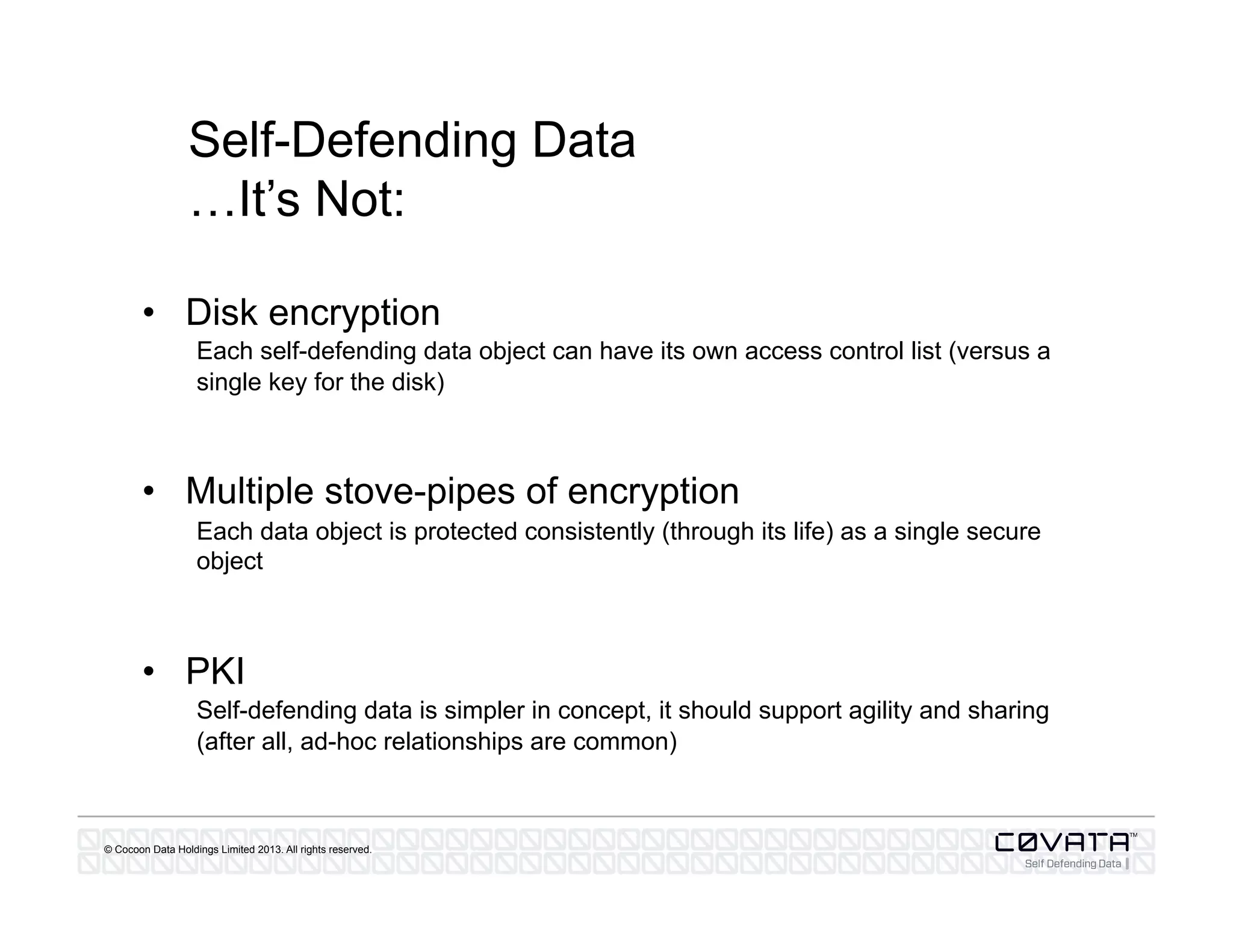 © Cocoon Data Holdings Limited 2013. All rights reserved.
Self-Defending Data
…It’s Not:
•  Disk encryption
Each self-defending data object can have its own access control list (versus a
single key for the disk)
•  Multiple stove-pipes of encryption
Each data object is protected consistently (through its life) as a single secure
object
•  PKI
Self-defending data is simpler in concept, it should support agility and sharing
(after all, ad-hoc relationships are common)
 