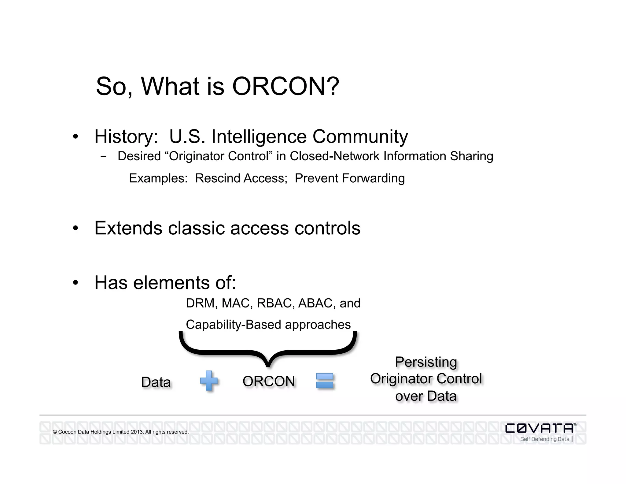 © Cocoon Data Holdings Limited 2013. All rights reserved.
So, What is ORCON?
•  History: U.S. Intelligence Community
-  Desired “Originator Control” in Closed-Network Information Sharing
Examples: Rescind Access; Prevent Forwarding
•  Extends classic access controls
•  Has elements of:
DRM, MAC, RBAC, ABAC, and
Capability-Based approaches
ORCON
Persisting
Originator Control
over Data
Data
}
 