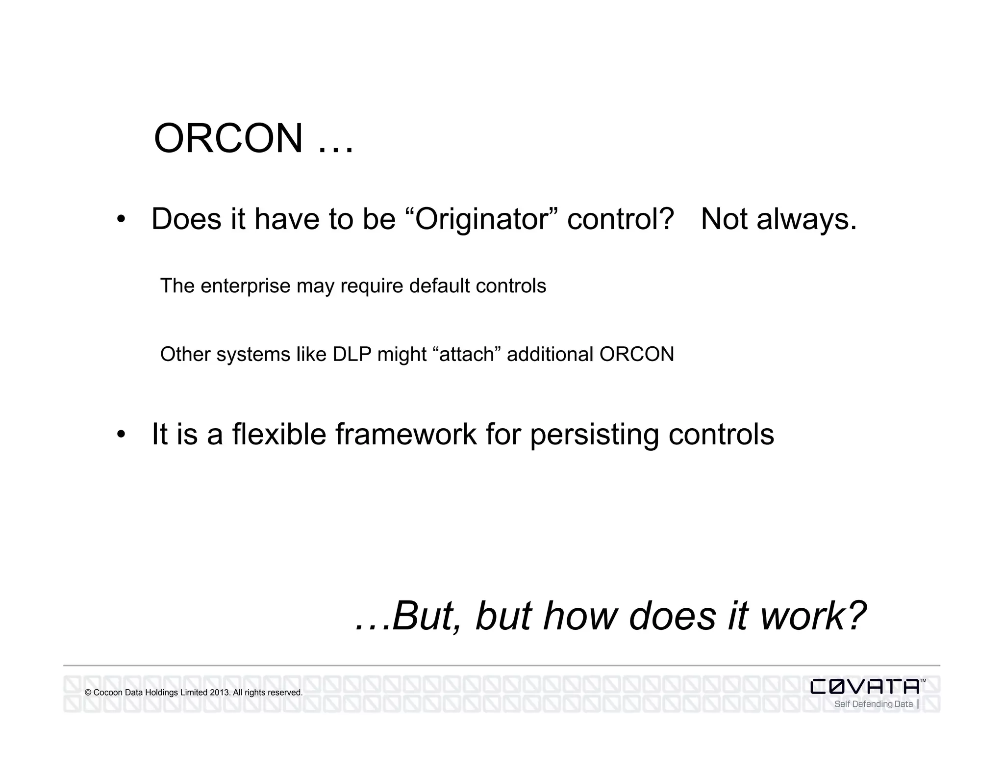 © Cocoon Data Holdings Limited 2013. All rights reserved.
ORCON …
•  Does it have to be “Originator” control? Not always.
The enterprise may require default controls
Other systems like DLP might “attach” additional ORCON
•  It is a flexible framework for persisting controls
…But, but how does it work?
 