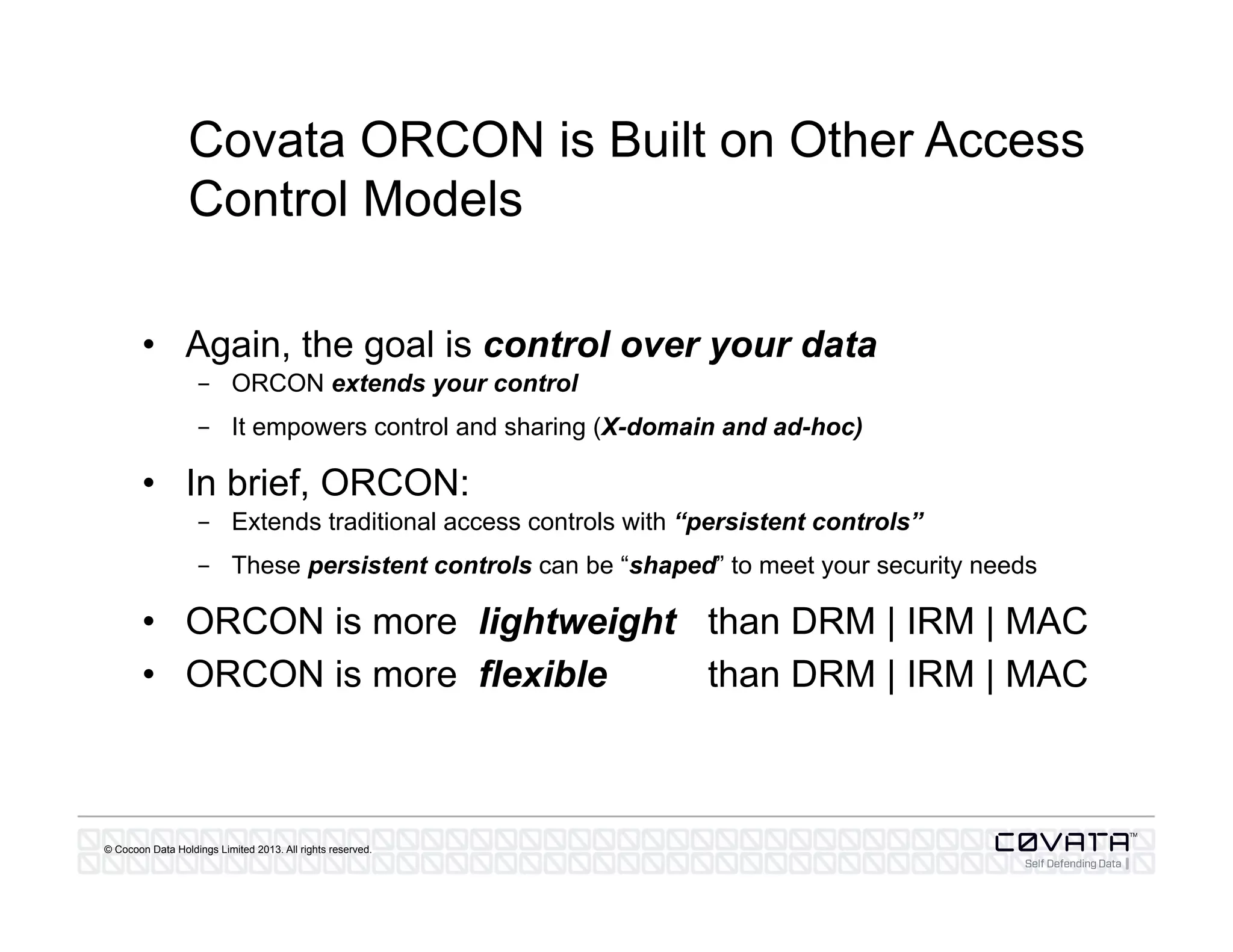 © Cocoon Data Holdings Limited 2013. All rights reserved.
Covata ORCON is Built on Other Access
Control Models
•  Again, the goal is control over your data
-  ORCON extends your control
-  It empowers control and sharing (X-domain and ad-hoc)
•  In brief, ORCON:
-  Extends traditional access controls with “persistent controls”
-  These persistent controls can be “shaped” to meet your security needs
•  ORCON is more lightweight than DRM | IRM | MAC
•  ORCON is more flexible than DRM | IRM | MAC
 