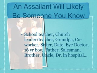An Assailant Will Likely Be Someone You Know School teacher, Church leader/teacher, Grandpa, Co-worker, Sister, Date, Eye Doctor, 16 yr boy,  Father, Salesman, Brother, Uncle, Dr. in hospital... 