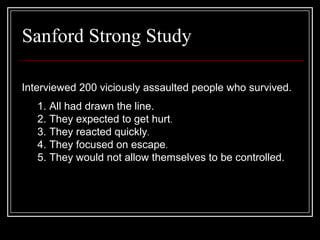 Sanford Strong Study
Interviewed 200 viciously assaulted people who survived.
1. All had drawn the line.
2. They expected to get hurt.
3. They reacted quickly.
4. They focused on escape.
5. They would not allow themselves to be controlled.
 