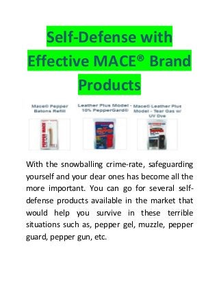 Self-Defense with
Effective MACE® Brand
Products
With the snowballing crime-rate, safeguarding
yourself and your dear ones has become all the
more important. You can go for several self-
defense products available in the market that
would help you survive in these terrible
situations such as, pepper gel, muzzle, pepper
guard, pepper gun, etc.
 