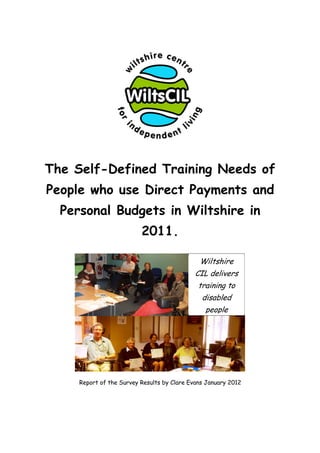 The Self-Defined Training Needs of
People who use Direct Payments and
  Personal Budgets in Wiltshire in
                          2011.

                                              Wiltshire
                                             CIL delivers
                                              training to
                                               disabled
                                                people




     Report of the Survey Results by Clare Evans January 2012
 