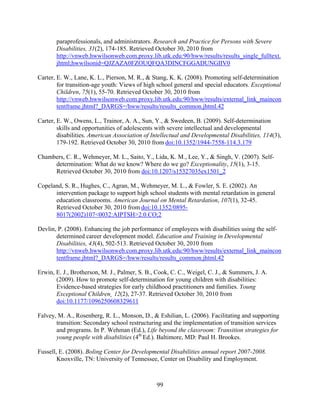 99
paraprofessionals, and administrators. Research and Practice for Persons with Severe
Disabilities, 31(2), 174-185. Retrieved October 30, 2010 from
http://vnweb.hwwilsonweb.com.proxy.lib.utk.edu:90/hww/results/results_single_fulltext.
jhtml;hwwilsonid=QJZAZA0FZOUQFQA3DINCFGGADUNGIIV0
Carter, E. W., Lane, K. L., Pierson, M. R., & Stang, K. K. (2008). Promoting self-determination
for transition-age youth: Views of high school general and special educators. Exceptional
Children, 75(1), 55-70. Retrieved October 30, 2010 from
http://vnweb.hwwilsonweb.com.proxy.lib.utk.edu:90/hww/results/external_link_maincon
tentframe.jhtml?_DARGS=/hww/results/results_common.jhtml.42
Carter, E. W., Owens, L., Trainor, A. A., Sun, Y., & Swedeen, B. (2009). Self-determination
skills and opportunities of adolescents with severe intellectual and developmental
disabilities. American Association of Intellectual and Developmental Disabilities, 114(3),
179-192. Retrieved October 30, 2010 from doi:10.1352/1944-7558-114.3.179
Chambers, C. R., Wehmeyer, M. L., Saito, Y., Lida, K. M., Lee, Y., & Singh, V. (2007). Self-
determination: What do we know? Where do we go? Exceptionality, 15(1), 3-15.
Retrieved October 30, 2010 from doi:10.1207/s15327035ex1501_2
Copeland, S. R., Hughes, C., Agran, M., Wehmeyer, M. L., & Fowler, S. E. (2002). An
intervention package to support high school students with mental retardation in general
education classrooms. American Journal on Mental Retardation, 107(1), 32-45.
Retrieved October 30, 2010 from doi:10.1352/0895-
8017(2002)107<0032:AIPTSH>2.0.CO;2
Devlin, P. (2008). Enhancing the job performance of employees with disabilities using the self-
determined career development model. Education and Training in Developmental
Disabilities, 43(4), 502-513. Retrieved October 30, 2010 from
http://vnweb.hwwilsonweb.com.proxy.lib.utk.edu:90/hww/results/external_link_maincon
tentframe.jhtml?_DARGS=/hww/results/results_common.jhtml.42
Erwin, E. J., Brotherson, M. J., Palmer, S. B., Cook, C. C., Weigel, C. J., & Summers, J. A.
(2009). How to promote self-determination for young children with disabilities:
Evidence-based strategies for early childhood practitioners and families. Young
Exceptional Children¸ 12(2), 27-37. Retrieved October 30, 2010 from
doi:10.1177/1096250608329611
Falvey, M. A., Rosenberg, R. L., Monson, D., & Eshilian, L. (2006). Facilitating and supporting
transition: Secondary school restructuring and the implementation of transition services
and programs. In P. Wehman (Ed.), Life beyond the classroom: Transition strategies for
young people with disabilities (4th
Ed.). Baltimore, MD: Paul H. Brookes.
Fussell, E. (2008). Boling Center for Developmental Disabilities annual report 2007-2008.
Knoxville, TN: University of Tennessee, Center on Disability and Employment.
 